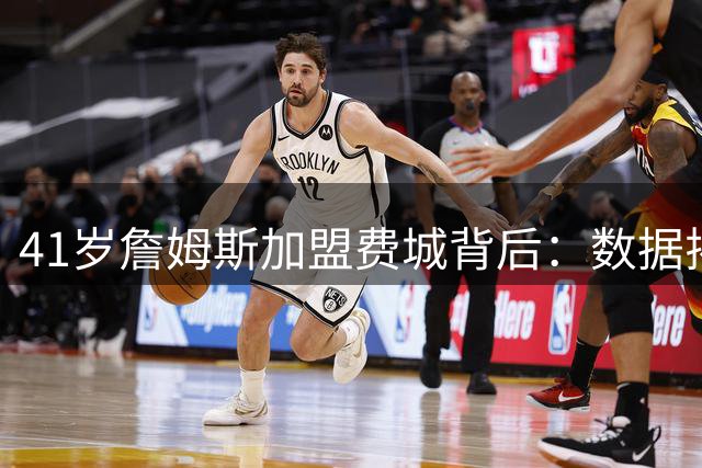 41岁詹姆斯加盟费城背后：数据揭示老将新传如何改变东部格局